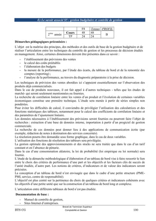 Brevet de Technicien Supérieur
BTS CG Comptabilité et Gestion 100
E) Le savoir associé S5 : gestion budgétaire et contrôle de gestion
F8 Totaux PROFIL
2ème
année
Cours 48 48
B
TP 24 24
Démarches pédagogiques préconisées :
L’objet est la maîtrise des principes, des méthodes et des outils de base de la gestion budgétaire et de
réaliser l’articulation entre les techniques du contrôle de gestion et les processus de décision étudiés
en management. Ainsi, certaines dimensions doivent être présentes dans ce savoir :
- l’établissement des prévisions des ventes
- le calcul des coûts préétablis
- l’élaboration des budgets
- la mesure de la performance, par l’étude des écarts, du tableau de bord et de la remontée des
comptes (reporting) ;
- l’analyse de la performance, au travers du diagnostic préparatoire à la prise de décision.
Les techniques de prévision des ventes abordées ici s’appuient essentiellement sur l’observation des
produits déjà commercialisés.
Dans le cas de produits nouveaux, il est fait appel à d’autres techniques - telles que les études de
marché- qui seront seulement mentionnées ou fournies.
La recherche de corrélation linéaire entre les ventes d’un produit et l’évolution de certaines variables
économiques constitue une première technique. L’étude sera menée à partir de séries simples non
pondérées.
Pour éviter les difficultés de calcul, il conviendra de privilégier l’utilisation des calculatrices et des
fonctions statistiques des tableurs, notamment pour le calcul des coefficients de corrélation linéaire et
des paramètres de l’ajustement linéaire.
Les données nécessaires à l’établissement des prévisions seront fournies ou pourront faire l’objet de
recherches : extraction d’une base de données interne, importation à partir d’un progiciel de gestion
commerciale.
La recherche de ces données peut donner lieu à des applications de communication écrite (par
exemple, rédaction de notes à destination des services concernés).
La résolution pourra être demandée sous forme graphique, dans le cas de deux variables.
L’utilisation des fonctions de résolution des tableurs sera privilégiée.
La gestion optimale des approvisionnements et des stocks ne sera traitée que dans le cas d’un tarif
constant et en l’absence de pénurie.
Dans le cas d’une consommation aléatoire, la loi de probabilité (loi empirique ou loi normale) sera
fournie.
L’étude de la démarche méthodologique d’élaboration d’un tableau de bord vise à faire ressortir le lien
entre le choix des critères de performance d’une part et les objectifs et les facteurs clés de succès de
l’unité étudiée, d’autre part. Les notions de critères, d’indicateurs et de valeur des indicateurs seront
précisées.
La conception d’un tableau de bord n’est envisagée que dans le cadre d’une petite structure (PME-
PMI, service, centre de responsabilité).
L’objectif est plus centré sur la pertinence du choix de quelques critères et indicateurs cohérents avec
les objectifs d’une petite unité que sur la construction d’un tableau de bord long et complexe.
L’articulation entre différents tableaux de bord n’est pas étudiée.
Documentation de base :
- Manuel de contrôle de gestion,
- Sites Internet d’entreprises.
 