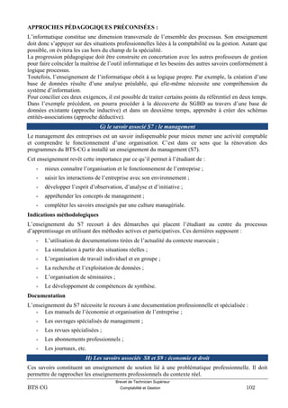 Brevet de Technicien Supérieur
BTS CG Comptabilité et Gestion 102
APPROCHES PÉDAGOGIQUES PRÉCONISÉES :
L’informatique constitue une dimension transversale de l’ensemble des processus. Son enseignement
doit donc s’appuyer sur des situations professionnelles liées à la comptabilité ou la gestion. Autant que
possible, on évitera les cas hors du champ de la spécialité.
La progression pédagogique doit être construite en concertation avec les autres professeurs de gestion
pour faire coïncider la maîtrise de l’outil informatique et les besoins des autres savoirs conformément à
logique processus.
Toutefois, l’enseignement de l’informatique obéit à sa logique propre. Par exemple, la création d’une
base de données résulte d’une analyse préalable, qui elle-même nécessite une compréhension du
système d’information.
Pour concilier ces deux exigences, il est possible de traiter certains points du référentiel en deux temps.
Dans l’exemple précédent, on pourra procéder à la découverte du SGBD au travers d’une base de
données existante (approche inductive) et dans un deuxième temps, apprendre à créer des schémas
entités-associations (approche déductive).
G) le savoir associé S7 : le management
Le management des entreprises est un savoir indispensable pour mieux mener une activité comptable
et comprendre le fonctionnement d’une organisation. C’est dans ce sens que la rénovation des
programmes du BTS-CG a installé un enseignement du management (S7).
Cet enseignement revêt cette importance par ce qu’il permet à l’étudiant de :
- mieux connaître l’organisation et le fonctionnement de l’entreprise ;
- saisir les interactions de l’entreprise avec son environnement ;
- développer l’esprit d’observation, d’analyse et d’initiative ;
- appréhender les concepts de management ;
- compléter les savoirs enseignés par une culture managériale.
Indications méthodologiques
L’enseignement du S7 recourt à des démarches qui placent l’étudiant au centre du processus
d’apprentissage en utilisant des méthodes actives et participatives. Ces dernières supposent :
- L’utilisation de documentations tirées de l’actualité du contexte marocain ;
- La simulation à partir des situations réelles ;
- L’organisation de travail individuel et en groupe ;
- La recherche et l’exploitation de données ;
- L’organisation de séminaires ;
- Le développement de compétences de synthèse.
Documentation
L’enseignement du S7 nécessite le recours à une documentation professionnelle et spécialisée :
- Les manuels de l’économie et organisation de l’entreprise ;
- Les ouvrages spécialisés de management ;
- Les revues spécialisées ;
- Les abonnements professionnels ;
- Les journaux, etc.
H) Les savoirs associés S8 et S9 : économie et droit
Ces savoirs constituent un enseignement de soutien lié à une problématique professionnelle. Il doit
permettre de rapprocher les enseignements professionnels du contexte réel.
 