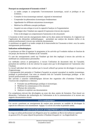 Brevet de Technicien Supérieur
BTS CG Comptabilité et Gestion 103
Pourquoi un enseignement d’économie et droit ?
- se rendre compte et comprendre l’environnement économique, social et juridique et son
évolution ;
- Connaître le tissu économique national ; régional et international
- Comprendre les phénomènes économiques fondamentaux
- Appréhender les différents mécanismes économiques
- Maîtriser les différents concepts juridiques
- Acquérir un sens critique et avoir la capacité d’analyse et d’argumentation
- Développer chez l’étudiant une capacité d’expression à travers des exposés
- Créer et développer un comportement d’autonomie et de citoyenneté.
L’économie et droit sont des enseignements étalés sur les deux années de formation, ils s’appuient sur
l’application des démarches méthodologiques permettant une analyse des données réelles et du
contexte professionnel à travers une recherche documentaire.
Le professeur est appelé à se rendre compte de la transversalité de l’économie et droit avec les autres
enseignements professionnels.
Indications méthodologiques
Le professeur est libre d’organiser le programme et les activités qu’il souhaite réaliser en fonction de
son projet, des besoins de l’étudiant ou de l’actualité.
Ce sont des enseignements centré sur l’étudiant qui doit être impliqué à travers des activités en
mobilisant ses connaissances personnelles
Les méthodes actives et participatives, à travers l’utilisation de documents tirés de l’actualité,
permettent de mobiliser et de da valoriser les acquis ainsi que le développement de l’autonomie chez
l’étudiant.
Le travail individuel doit être renforcé par le travail collectif qui permet de développer le processus
d’apprentissage.
L’enseignement doit permettre à l’étudiant d’acquérir un arsenal conceptuel en matière économique,
juridique et professionnel. Une mise en situation tirée de l’actualité économique juridique et des
secteurs professionnels est recommandée.
Des activités à caractère méthodologiques doivent être organisées afin d’entraîner l’étudiant à
l’exercice des compétences ci-dessous :
 Formuler une problématique juridique et économique.
 Mobiliser les connaissances et les structurer
 Effectuer des recherches
 Analyser et exploiter une documentation
Ces compétences doivent être développées au cours des deux années de formation. Pour réussir ces
démarches, l’utilisation des technologies de l’information et de la communication et le recours aux
supports documentaires récents
I) Les mathématiques
Ces savoirs constituent un enseignement de soutien pour permettre au candidat de développer la
capacité de réflexion et de raisonnement logique. Ce savoir est évalué en première année.
IV- LES STAGES EN ENTREPRISES (Annexes 5)
Le stage en milieu professionnel est obligatoire pour les candidats au Brevet de technicien supérieur
en gestion (CG). Il a pour objectif de permettre à l'étudiant d'acquérir et / ou d'approfondir les
 