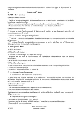 Brevet de Technicien Supérieur
BTS CG Comptabilité et Gestion 104
compétences professionnelles en situation réelle de travail. Il existe deux types de stages durant la
formation.
A) Le stage en 1ère
Année
DUREE : Deux semaines
a) Objectif pour le stagiaire :
- Etablir un premier contact avec le monde de l'entreprise et découvrir ses composantes en particulier
humaines et organisationnelles.
- Prendre conscience des applications professionnelles de ses connaissances théoriques
- Découvrir la réalité d'un métier et les contraintes liées à une structure productive.
b) Objectif pour l'entreprise :
Ce n'est pas un stage d'application mais de découverte : le stagiaire ne peut donc pas, à priori, être mis
en position autonome de travail.
L'idéal est de répartir le stage en deux périodes :
- 1ère
période : Passage de quelques jours dans les différents services afin de comprendre l'organisation
de l'entreprise
- 2ème
période : Rattacher le stagiaire à une personne dans un service spécifique afin qu'il découvre ses
tâches quotidiennes et visualise la réalité du poste.
B) Le stage en 2e
Année
DUREE : 4 semaines
a) Objectif pour le stagiaire :
- Compléter sa formation par une expérience pratique.
- Acquérir, par une mise en situation réelle, des compétences opérationnelles dans son domaine
professionnel.
- Se préparer à son entrée dans la vie active.
b) Objectif pour l'entreprise :
- Créer des réalisations concrètes à un collaborateur débutant et tester ses capacités personnelles.
- Evaluer le travail pédagogique
- Préparer les stagiaires potentiels à l'embauche.
C) Les étapes préparatoires au stage
a) L'information et la préparation des étudiants :
Le stage étant un élément important de la formation : les stagiaires doivent être informés très
précisément des objectifs, contraintes, conditions de mise en place, d'évaluation (compte rendu, rapport
écrit et présentation orale devant le jury).
L'information doit se faire :
- Dès la rentrée scolaire
- Lors des modules de techniques d'expression et de communication
- Lors des réunions spécifiques en cours d'année.
Il est également recommandé au stagiaire de tenir un journal de bord pendant le stage pour pouvoir
rédiger un rapport.
b) Préparation du stage avec l'entreprise :
- Définition du contenu du stage et ses objectifs
- Rencontre et prise de contact préalable stagiaire / entreprise / responsable pédagogique.
- Signature de la convention du stage
 