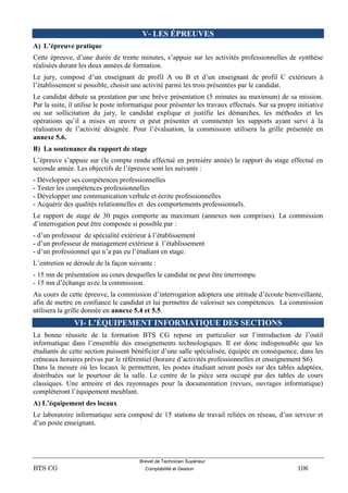 Brevet de Technicien Supérieur
BTS CG Comptabilité et Gestion 106
V- LES ÉPREUVES
A) L’épreuve pratique
Cette épreuve, d’une durée de trente minutes, s’appuie sur les activités professionnelles de synthèse
réalisées durant les deux années de formation.
Le jury, composé d’un enseignant de profil A ou B et d’un enseignant de profil C extérieurs à
l’établissement si possible, choisit une activité parmi les trois présentées par le candidat.
Le candidat débute sa prestation par une brève présentation (5 minutes au maximum) de sa mission.
Par la suite, il utilise le poste informatique pour présenter les travaux effectués. Sur sa propre initiative
ou sur sollicitation du jury, le candidat explique et justifie les démarches, les méthodes et les
opérations qu’il a mises en œuvre et peut présenter et commenter les supports ayant servi à la
réalisation de l’activité désignée. Pour l’évaluation, la commission utilisera la grille présentée en
annexe 5.6.
B) La soutenance du rapport de stage
L’épreuve s’appuie sur (le compte rendu effectué en première année) le rapport du stage effectué en
seconde année. Les objectifs de l’épreuve sont les suivants :
- Développer ses compétences professionnelles
- Tester les compétences professionnelles
- Développer une communication verbale et écrite professionnelles
- Acquérir des qualités relationnelles et des comportements professionnels.
Le rapport de stage de 30 pages comporte au maximum (annexes non comprises). La commission
d’interrogation peut être composée si possible par :
- d’un professeur de spécialité extérieur à l’établissement
- d’un professeur de management extérieur à l’établissement
- d’un professionnel qui n’a pas eu l’étudiant en stage.
L’entretien se déroule de la façon suivante :
- 15 mn de présentation au cours desquelles le candidat ne peut être interrompu
- 15 mn d’échange avec la commission.
Au cours de cette épreuve, la commission d’interrogation adoptera une attitude d’écoute bienveillante,
afin de mettre en confiance le candidat et lui permettre de valoriser ses compétences. La commission
utilisera la grille donnée en annexe 5.4 et 5.5.
VI- L’ÉQUIPEMENT INFORMATIQUE DES SECTIONS
La bonne réussite de la formation BTS CG repose en particulier sur l’introduction de l’outil
informatique dans l’ensemble des enseignements technologiques. Il est donc indispensable que les
étudiants de cette section puissent bénéficier d’une salle spécialisée, équipée en conséquence, dans les
créneaux horaires prévus par le référentiel (horaire d’activités professionnelles et enseignement S6).
Dans la mesure où les locaux le permettent, les postes étudiant seront posés sur des tables adaptées,
distribuées sur le pourtour de la salle. Le centre de la pièce sera occupé par des tables de cours
classiques. Une armoire et des rayonnages pour la documentation (revues, ouvrages informatique)
complèteront l’équipement meublant.
A) L’équipement des locaux
Le laboratoire informatique sera composé de 15 stations de travail reliées en réseau, d’un serveur et
d’un poste enseignant.
 