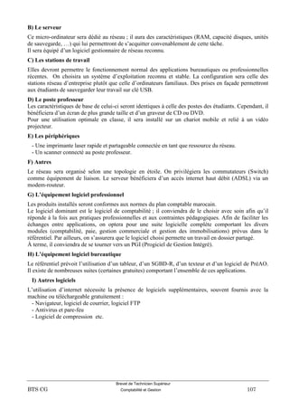 Brevet de Technicien Supérieur
BTS CG Comptabilité et Gestion 107
B) Le serveur
Ce micro-ordinateur sera dédié au réseau ; il aura des caractéristiques (RAM, capacité disques, unités
de sauvegarde, …) qui lui permettront de s’acquitter convenablement de cette tâche.
Il sera équipé d’un logiciel gestionnaire de réseau reconnu.
C) Les stations de travail
Elles devront permettre le fonctionnement normal des applications bureautiques ou professionnelles
récentes. On choisira un système d’exploitation reconnu et stable. La configuration sera celle des
stations réseau d’entreprise plutôt que celle d’ordinateurs familiaux. Des prises en façade permettront
aux étudiants de sauvegarder leur travail sur clé USB.
D) Le poste professeur
Les caractéristiques de base de celui-ci seront identiques à celle des postes des étudiants. Cependant, il
bénéficiera d’un écran de plus grande taille et d’un graveur de CD ou DVD.
Pour une utilisation optimale en classe, il sera installé sur un chariot mobile et relié à un vidéo
projecteur.
E) Les périphériques
- Une imprimante laser rapide et partageable connectée en tant que ressource du réseau.
- Un scanner connecté au poste professeur.
F) Autres
Le réseau sera organisé selon une topologie en étoile. On privilégiera les commutateurs (Switch)
comme équipement de liaison. Le serveur bénéficiera d’un accès internet haut débit (ADSL) via un
modem-routeur.
G) L’équipement logiciel professionnel
Les produits installés seront conformes aux normes du plan comptable marocain.
Le logiciel dominant est le logiciel de comptabilité ; il conviendra de le choisir avec soin afin qu’il
réponde à la fois aux pratiques professionnelles et aux contraintes pédagogiques. Afin de faciliter les
échanges entre applications, on optera pour une suite logicielle complète comportant les divers
modules (comptabilité, paie, gestion commerciale et gestion des immobilisations) prévus dans le
référentiel. Par ailleurs, on s’assurera que le logiciel choisi permette un travail en dossier partagé.
À terme, il conviendra de se tourner vers un PGI (Progiciel de Gestion Intégré).
H) L’équipement logiciel bureautique
Le référentiel prévoit l’utilisation d’un tableur, d’un SGBD-R, d’un texteur et d’un logiciel de PréAO.
Il existe de nombreuses suites (certaines gratuites) comportant l’ensemble de ces applications.
I) Autres logiciels
L’utilisation d’internet nécessite la présence de logiciels supplémentaires, souvent fournis avec la
machine ou téléchargeable gratuitement :
- Navigateur, logiciel de courrier, logiciel FTP
- Antivirus et pare-feu
- Logiciel de compression etc.
 