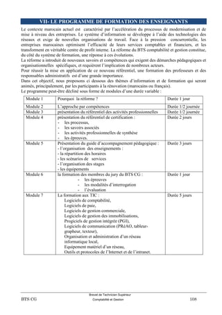 Brevet de Technicien Supérieur
BTS CG Comptabilité et Gestion 108
VII- LE PROGRAMME DE FORMATION DES ENSEIGNANTS
Le contexte marocain actuel est caractérisé par l’accélération du processus de modernisation et de
mise à niveau des entreprises. Le système d’information se développe à l’aide des technologies des
réseaux et exige de nouvelles organisations de travail. Face à la pression concurrentielle, les
entreprises marocaines optimisent l’efficacité de leurs services comptables et financiers, et les
transforment en véritable centre de profit interne. La réforme du BTS comptabilité et gestion constitue,
du côté du système de formation, une réponse à ces évolutions.
La réforme a introduit de nouveaux savoirs et compétences qui exigent des démarches pédagogiques et
organisationnelles spécifiques, et requièrent l’implication de nombreux acteurs.
Pour réussir la mise en application de ce nouveau référentiel, une formation des professeurs et des
responsables administratifs est d’une grande importance.
Dans cet objectif, nous proposons ci dessous des thèmes d’information et de formation qui seront
animés, principalement, par les participants à la rénovation (marocains ou français).
Le programme peut-être décliné sous forme de modules d’une durée variable :
Module 1 Pourquoi la réforme ? Durée 1 jour
Module 2 L’approche par compétences Durée 1/2 journée
Module 3 présentation du référentiel des activités professionnelles Durée 1/2 journée
Module 4 présentation du référentiel de certification :
- les processus,
- les savoirs associés
- les activités professionnelles de synthèse
- les épreuves.
Durée 2 jours
Module 5 Présentation du guide d’accompagnement pédagogique :
- l’organisation des enseignements :
- la répartition des horaires
- les scénarios de services
- l’organisation des stages
- les équipements
Durée 3 jours
Module 6 la formation des membres du jury du BTS CG :
- les épreuves
- les modalités d’interrogation
- l’évaluation
Durée 1 jour
Module 7 La formation aux TIC :
Logiciels de comptabilité,
Logiciels de paie,
Logiciels de gestion commerciale,
Logiciels de gestion des immobilisations,
Progiciels de gestion intégrée (PGI),
Logiciels de communication (PRéAO, tableur-
grapheur, texteur),
Organisation et administration d’un réseau
informatique local,
Equipement matériel d’un réseau,
Outils et protocoles de l’Internet et de l’intranet.
Durée 5 jours
 