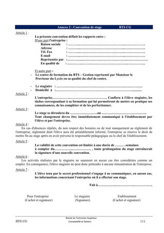 Brevet de Technicien Supérieur
BTS CG Comptabilité et Gestion 111
Annexe 2 : Convention de stage BTS CG
Article 1 :
La présente convention définit les rapports entre :
D'une part l'entreprise :
Raison sociale : ………..…………………………………..……………….
Adresse : ………..…………………………………..……………….
Tél. Fax : ………..…………………………………..……………….
E-mail : ………..…………………………………..……………….
Représentée par :…………..…………………………………..……………….
En qualité de : …………..…………………………………..……………..
Et autre part :
- Le centre de formation du BTS – Gestion représenté par Monsieur le
Proviseur du Lycée en sa qualité du chef de centre.
- Le stagiaire : ……………………………………………………………………
- Domicilié à :……………………………………………………………............
Article 2 :
L'entreprise……………..……………..…………….. Confiera à l'élève stagiaire, les
tâches correspondant à sa formation qui lui permettront de mettre en pratique ses
connaissances, de les compléter et de les perfectionner.
Article 3 :
Le stage se déroulera du …………………….au …………………………………..
Tout changement devra être immédiatement communiqué à l'établissement par
l'élève et par l'entreprise.
Article 4 :
En cas d'absences répétés, du non respect des horaires ou de tout manquement au règlement de
l'entreprise, règlement dont l'élève aura été préalablement informé, l'entreprise se réserve le droit de
mettre fin au stage après en avoir prévenu le responsable pédagogique ou le chef de l'établissement.
Article 5 :
La validité de cette convention est limitée à une durée de ……….semaines
à compter du……………..…………….. , toute prolongation du stage entraînerait
la signature d'une nouvelle convention.
Article 6 :
Les activités réalisées par le stagiaire ne sauraient en aucun cas être considérées comme un
emploi. En conséquence, l'élève stagiaire ne peut donc prétendre à aucune rémunération de l'entreprise.
Article 7 :
L'élève tenu par le secret professionnel s'engage à ne communiquer, en aucun cas,
les informations concernant l'entreprise où il a effectué son stage.
Fait à……………..……………..……………..
Pour l'entreprise Le stagiaire Etablissement
(Cachet et signature) (Signature) (Cachet et signature)
 