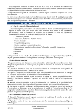 Brevet de Technicien Supérieur
BTS CG Comptabilité et Gestion 12
- le développement d’activités en amont et en aval de la saisie et du traitement de l’information :
repérage des données économiques qui alimentent le système d’information, repérage des besoins des
services utilisateurs de l’information de gestion par exemple ;
- l’implication dans la qualité de l’information : contrôle, respect des délais et adaptation aux besoins
des utilisateurs.
En fonction des objectifs assignés par le chef d’entreprise et dans la limite de la délégation accordée,
le technicien dispose d’une autonomie dans l’exécution des tâches liées aux activités, en adéquation
avec les règles en vigueur dans l’entreprise.
IV – PROFIL DU TITULAIRE DU DIPLOME
4.1 – Savoirs et savoir-faire professionnels
Le titulaire du diplôme, quel que soit son contexte de travail et donc le statut de l’organisation dans
laquelle il exerce, doit avoir acquis une forte technicité, non limitée à des compétences
opérationnelles, dans un ensemble de domaines qui constituent le cœur des compétences
indispensables à la qualité du traitement des informations de gestion :
- Comptabilité générale
- Droit fiscal, droit social, droit des affaires
- Gestion financière
- Comptabilité de gestion
- Gestion budgétaire et contrôle de gestion
- Informatique et organisation du système d’information comptable et de gestion
- Management
- Economie
- Droit
L’élargissement de ses activités, les évolutions technologiques et organisationnelles constantes,
exigent également une bonne culture générale, économique, juridique et technologique.
4.2 – Qualités personnelles
 Rigueur, méthode, afin d’assurer, à partir de la maîtrise technique et du respect des normes et des
obligations réglementaires et déontologiques, la qualité et la sécurité du traitement de l’information
de gestion.
 Capacité à prendre du recul sur les activités confiées, à développer une vision globale de
l’entreprise à partir du système d’information de gestion.
 Capacité d’adaptation, ouverture d’esprit, esprit critique sont nécessaires pour suivre ou anticiper
les évolutions réglementaires, technologiques et organisationnelles.
 Capacité à s’intégrer dans un groupe, à travailler en équipe et à animer un groupe de travail ;
capacité à travailler en autonomie, à prendre des initiatives dans un contexte de responsabilité
délimité.
 Aptitude à observer un devoir de réserve indispensable à la confiance de la ligne hiérarchique
quant au traitement des données confidentielles ou qui engagent la responsabilité de l’entreprise.
 Intérêt pour les activités productives (de biens ou de services) et capacité à percevoir, au travers
d’observations ou d’échanges avec les opérationnels, la réalité de l’entreprise, des flux et d’en
comprendre la traduction dans le système d’information de gestion (comptabilité, analyse des coûts,
prévision budgétaire, contrôle de gestion).
4.3 – Aptitudes et compétences générales
 Capacité d’abstraction, esprit logique permettant de modéliser, de simuler et de prévoir
notamment à l’aide d’outils informatiques.
 Aptitude à mettre à jour ses connaissances dans les domaines économique, juridique et
technologique.
 