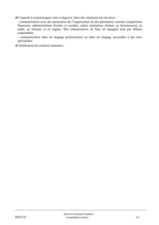 Brevet de Technicien Supérieur
BTS CG Comptabilité et Gestion 13
 Capacité à communiquer voire à négocier, dans des situations très diverses :
- communication avec des partenaires de l’organisation ou des partenaires externes (organismes
financiers, administrations fiscales et sociales, autres entreprises clientes ou fournisseurs), en
arabe, en français et en anglais. Des connaissances de base en espagnol sont par ailleurs
souhaitables.
- communication dans un langage professionnel ou dans un langage accessible à des non-
spécialistes.
 Intérêt pour les relations humaines.
 