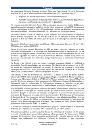 Brevet de Technicien Supérieur
BTS CG Comptabilité et Gestion 3
Préambule
La création des filières de formation de courte durée pour l'obtention de Brevet de Technicien
Supérieur (BTS) par le ministère de l'éducation nationale en 1992 a un double objectif :
- Répondre aux besoins de l'économie nationale en cadres moyens.
- Permettre aux bacheliers de l'enseignement technique, essentiellement, de poursuivre
des études supérieures professionnalisantes et spécialisées.
Au cours de la dernière décennie, d'autres filières, répondant aux nouveaux besoins de l'économie
nationale et ouvertes aux autres bacheliers, ont été crées, notamment en l'an 2000. Le nombre de
filières est ainsi passé de huit en1992 à 27 actuellement, couvrant les principaux secteurs et sous-
secteurs économiques : industriel, commercial, TIC, bâtiment, arts et tourisme et loisir.
Les centres abritant ce type de formation se sont multipliés pour couvrir toutes les régions du
Maroc. Nanties équipement et, les deux ENSET ont été les premières à ouvrir des filières
préparant au BTS aujourd'hui 38 centres, dont 29 lycées et 5 centres privés, abritent ce type de
formation.
Le nombre d’étudiants, inscrits dans les différentes filières, est passé d'environ 400 en 93-94 à
2758 à la rentrée scolaire 2009-2010.
Certes, la trajectoire retraçant l'évolution de BTS au Maroc rappelée ci-dessus, est la plus
convenable à l'implantation et au développement d'un nouveau système de formation qui a fait son
histoire et s'est imposé comme formation de choix dans un autre environnement qui lui était
favorable; cependant le contexte social et économique Marocain connait actuellement une
dynamique sans précédent, il est en train de changer en profondeur; le système de formation doit
s'y adapter.
Ce dernier a été réformé à tous les niveaux : primaire, secondaire collégial et qualifiant, et
universitaire .Les filières techniques qui représentent 70% du vivier de recrutement pour le BTS
ont connu un changement substantiel en matière de structure, de contenus et d'approches.
L'enseignement supérieur, auquel pourraient accédés les lauréats des filières de BTS, a adopté
depuis 2003 -2004 le système LMD caractérisé par les modules.
Par ailleurs, et afin de dynamiser son économie, le Maroc a lancé de grands chantiers
structurants : INDH, plans sectoriels de développement : plan Azur 2010, le Maroc vert, le Pacte
National pour l'Emergence Industriel (PNEI) et les Métiers Mondiaux du Maroc (3M)qu'il est
appelé à développer notamment dans les domaines de l'Offshoring, l'automobile l'électronique et
l'aérospatial, aussi le renforcement de l’infrastructure autoroutière, ferroviaire et portuaire,
aménagement de nouvelles zones franches et les Plateformes Industrielle Intégrées (P2I).
Pour intégrer les réformes opérées au niveau des systèmes d'éducation et de formation d'une part,
et accompagner, d'autre part, les chantiers ouverts, qui généreront non seulement des centaines
de milliers d'emploi et de besoin en managers, en ingénieurs et essentiellement en techniciens,
mais aussi des dizaines de nouveaux métiers dans les domaines de l'offshoring, de l'aéronautique
de l'automobile, de l'électronique du bâtiment du tourisme …,une adaptation des filières s'impose
d' urgence .Les contenus des filières doivent permettre l'intégration de toutes ces nouveautés. De
surcroit, l'offre doit se développer afin de soutenir l'offre générale des autres systèmes similaires
de formation en l'occurrence les EST et les ISTA.
C'est dans ce cadre que la refonte des référentiels de quelques filières du Brevet de Technicien
Supérieur qui a été lancée en novembre 2007 va être étendue aux autres filières.
Prenant en considération le contexte relaté ci-dessus, les référentiels de formation ont été révisés,
et seront élaborés, pour les nouvelles créations, selon l'Approche Par Compétences (APC),
s'agissant de formations à forte connotation professionnelle, laquelle approche est la mieux
indiquée pour l'élaboration des référentiels s'agissant de formations à forte connotation
 