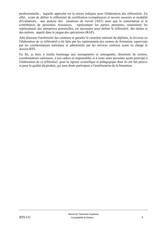 Brevet de Technicien Supérieur
BTS CG Comptabilité et Gestion 4
professionnelle., laquelle approche est la mieux indiquée pour l'élaboration des référentiels .En
effet, avant de définir le référentiel de certification (compétences et savoirs associés et modalité
d'évaluation), une analyse des situations de travail (AST) ainsi que la concertation et la
contribution de personnes ressources, représentant les parties prenantes, notamment les
représentants des entreprises potentielles, est nécessaire pour définir le référentiel des tâches et
des métiers, appelé dans le jargon des spécialistes (RAP).
Afin d'assurer l'uniformité des contenus et garantir le caractère national du diplôme, la révision ou
l'élaboration de ce référentiel a été faite par les représentants des centres de formation, supervisée
par les coordonnateurs nationaux et administrée par les services centraux ayant en charge le
dossier BTS.
En fin, je tiens à rendre hommage aux enseignantes et enseignants, directeurs de centres,
coordonnateurs nationaux, à nos cadres et responsables et à toute autre personne ayant participé à
l'élaboration de ce référentiel pour la rigueur scientifique et pédagogique dont ils ont fait preuve
et pour la qualité du produit, qui sans doute participera à l'amélioration de la formation.
 