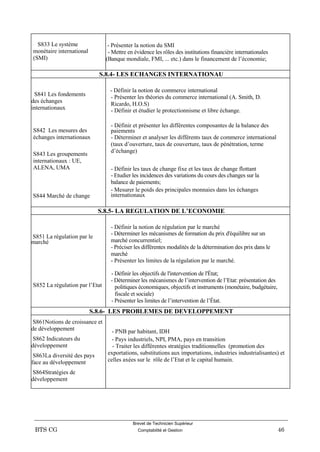 Brevet de Technicien Supérieur
BTS CG Comptabilité et Gestion 46
S833 Le système
monétaire international
(SMI)
- Présenter la notion du SMI
- Mettre en évidence les rôles des institutions financière internationales
(Banque mondiale, FMI, ... etc.) dans le financement de l’économie;
S.8.4- LES ECHANGES INTERNATIONAU
S841 Les fondements
des échanges
internationaux
S842 Les mesures des
échanges internationaux
S843 Les groupements
internationaux : UE,
ALENA, UMA
S844 Marché de change
- Définir la notion de commerce international
- Présenter les théories du commerce international (A. Smith, D.
Ricardo, H.O.S)
- Définir et étudier le protectionnisme et libre échange.
- Définir et présenter les différentes composantes de la balance des
paiements
- Déterminer et analyser les différents taux de commerce international
(taux d’ouverture, taux de couverture, taux de pénétration, terme
d’échange)
- Définir les taux de change fixe et les taux de change flottant
- Etudier les incidences des variations du cours des changes sur la
balance de paiements;
- Mesurer le poids des principales monnaies dans les échanges
internationaux
S.8.5- LA REGULATION DE L’ECONOMIE
S851 La régulation par le
marché
S852 La régulation par l’Etat
- Définir la notion de régulation par le marché
- Déterminer les mécanismes de formation du prix d'équilibre sur un
marché concurrentiel;
- Préciser les différentes modalités de la détermination des prix dans le
marché
- Présenter les limites de la régulation par le marché.
- Définir les objectifs de l'intervention de l'État;
- Déterminer les mécanismes de l’intervention de l’Etat: présentation des
politiques économiques, objectifs et instruments (monétaire, budgétaire,
fiscale et sociale)
- Présenter les limites de l’intervention de l’État.
S.8.6- LES PROBLEMES DE DEVELOPPEMENT
S861Notions de croissance et
de développement
S862 Indicateurs du
développement
S863La diversité des pays
face au développement
S864Stratégies de
développement
- PNB par habitant, IDH
- Pays industriels, NPI, PMA, pays en transition
- Traiter les différentes stratégies traditionnelles (promotion des
exportations, substitutions aux importations, industries industrialisantes) et
celles axées sur le rôle de l’Etat et le capital humain.
 