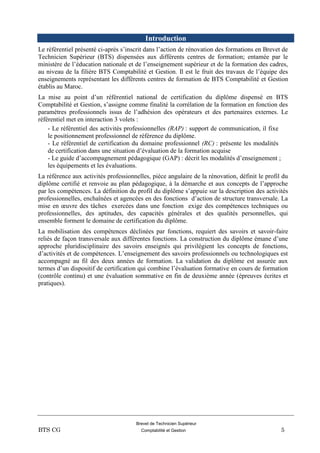 Brevet de Technicien Supérieur
BTS CG Comptabilité et Gestion 5
Introduction
Le référentiel présenté ci-après s’inscrit dans l’action de rénovation des formations en Brevet de
Technicien Supérieur (BTS) dispensées aux différents centres de formation; entamée par le
ministère de l’éducation nationale et de l’enseignement supérieur et de la formation des cadres,
au niveau de la filière BTS Comptabilité et Gestion. Il est le fruit des travaux de l’équipe des
enseignements représentant les différents centres de formation de BTS Comptabilité et Gestion
établis au Maroc.
La mise au point d’un référentiel national de certification du diplôme dispensé en BTS
Comptabilité et Gestion, s’assigne comme finalité la corrélation de la formation en fonction des
paramètres professionnels issus de l’adhésion des opérateurs et des partenaires externes. Le
référentiel met en interaction 3 volets :
- Le référentiel des activités professionnelles (RAP) : support de communication, il fixe
le positionnement professionnel de référence du diplôme.
- Le référentiel de certification du domaine professionnel (RC) : présente les modalités
de certification dans une situation d’évaluation de la formation acquise
- Le guide d’accompagnement pédagogique (GAP) : décrit les modalités d’enseignement ;
les équipements et les évaluations.
La référence aux activités professionnelles, pièce angulaire de la rénovation, définit le profil du
diplôme certifié et renvoie au plan pédagogique, à la démarche et aux concepts de l’approche
par les compétences. La définition du profil du diplôme s’appuie sur la description des activités
professionnelles, enchaînées et agencées en des fonctions d’action de structure transversale. La
mise en œuvre des tâches exercées dans une fonction exige des compétences techniques ou
professionnelles, des aptitudes, des capacités générales et des qualités personnelles, qui
ensemble forment le domaine de certification du diplôme.
La mobilisation des compétences déclinées par fonctions, requiert des savoirs et savoir-faire
reliés de façon transversale aux différentes fonctions. La construction du diplôme émane d’une
approche pluridisciplinaire des savoirs enseignés qui privilégient les concepts de fonctions,
d’activités et de compétences. L’enseignement des savoirs professionnels ou technologiques est
accompagné au fil des deux années de formation. La validation du diplôme est assurée aux
termes d’un dispositif de certification qui combine l’évaluation formative en cours de formation
(contrôle continu) et une évaluation sommative en fin de deuxième année (épreuves écrites et
pratiques).
 