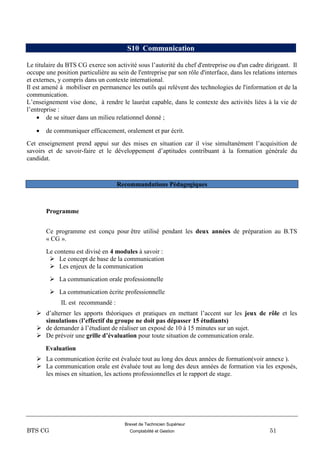 Brevet de Technicien Supérieur
BTS CG Comptabilité et Gestion 51
S10 Communication
Le titulaire du BTS CG exerce son activité sous l’autorité du chef d'entreprise ou d'un cadre dirigeant. Il
occupe une position particulière au sein de l'entreprise par son rôle d'interface, dans les relations internes
et externes, y compris dans un contexte international.
Il est amené à mobiliser en permanence les outils qui relèvent des technologies de l'information et de la
communication.
L’enseignement vise donc, à rendre le lauréat capable, dans le contexte des activités liées à la vie de
l’entreprise :
 de se situer dans un milieu relationnel donné ;
 de communiquer efficacement, oralement et par écrit.
Cet enseignement prend appui sur des mises en situation car il vise simultanément l’acquisition de
savoirs et de savoir-faire et le développement d’aptitudes contribuant à la formation générale du
candidat.
Recommandations Pédagogiques
Programme
Ce programme est conçu pour être utilisé pendant les deux années de préparation au B.TS
« CG ».
Le contenu est divisé en 4 modules à savoir :
 Le concept de base de la communication
 Les enjeux de la communication
 La communication orale professionnelle
 La communication écrite professionnelle
IL est recommandé :
 d’alterner les apports théoriques et pratiques en mettant l’accent sur les jeux de rôle et les
simulations (l’effectif du groupe ne doit pas dépasser 15 étudiants)
 de demander à l’étudiant de réaliser un exposé de 10 à 15 minutes sur un sujet.
 De prévoir une grille d’évaluation pour toute situation de communication orale.
Evaluation
 La communication écrite est évaluée tout au long des deux années de formation(voir annexe ).
 La communication orale est évaluée tout au long des deux années de formation via les exposés,
les mises en situation, les actions professionnelles et le rapport de stage.
 