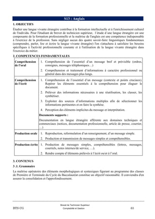 Brevet de Technicien Supérieur
BTS CG Comptabilité et Gestion 63
S13 : Anglais
1. OBJECTIFS
Étudier une langue vivante étrangère contribue à la formation intellectuelle et à l'enrichissement culturel
de l'individu. Pour l'étudiant de brevet de technicien supérieur, l´étude d´une langue étrangère est une
composante de la formation professionnelle et la maîtrise de l'anglais est une compétence indispensable
à l'exercice de la profession. Sans négliger aucun des quatre savoir-faire linguistiques fondamentaux
(comprendre, parler, lire et écrire la langue vivante étrangère) l'on s'attachera à satisfaire les besoins
spécifiques à l'activité professionnelle courante et à l'utilisation de la langue vivante étrangère dans
l'exercice du métier.
2. COMPETENCES FONDAMENTALES
Compréhension
de l’oral
1. Compréhension de l’essentiel d’un message bref et prévisible (ordres,
consignes, messages téléphoniques…)
2. Compréhension et traitement d’informations à caractère professionnel ou
général dans des messages plus longs.
Compréhension
de l’écrit
1. Compréhension de l’essentiel d’un message (contexte et points cruciaux).
Repérer les éléments essentiels à la compréhension pour élaguer le
document.
2. Prélever des informations nécessaires à une réutilisation, les classer, les
synthétiser.
3. Exploiter des sources d’informations multiples afin de sélectionner les
informations pertinentes et en faire la synthèse.
4. Perception des éléments implicites du message et interprétation.
Documents supports :
Documentation en langue étrangère afférente aux domaines techniques et
commerciaux (notices, documentation professionnelle, article de presse, courrier,
…)
Production orale 1. Reproduction, reformulation d’un renseignement, d’un message simple.
2. Production et transmission de messages simples et compréhensibles.
Production écrite 1. Production de messages simples, compréhensibles (lettres, messages,
courriels, notes internes/de service, …).
2. Rendre compte d’éléments prélevés à l’écrit ou/et à l’oral.
3. CONTENUS
3 .1. Grammaire
La maîtrise opératoire des éléments morphologiques et syntaxiques figurant au programme des classes
de Première et Terminale du Cycle du Baccalauréat constitue un objectif raisonnable. Il conviendra d'en
assurer la consolidation et l'approfondissement.
 