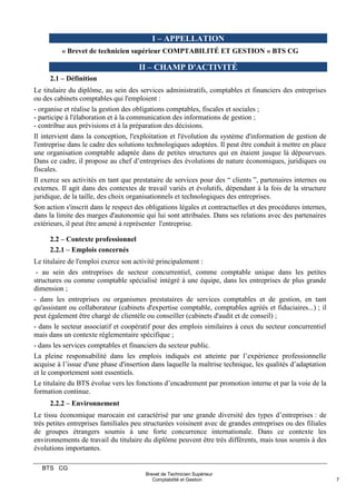 BTS CG
Brevet de Technicien Supérieur
Comptabilité et Gestion 7
I – APPELLATION
« Brevet de technicien supérieur COMPTABILITÉ ET GESTION » BTS CG
II – CHAMP D'ACTIVITÉ
2.1 – Définition
Le titulaire du diplôme, au sein des services administratifs, comptables et financiers des entreprises
ou des cabinets comptables qui l'emploient :
- organise et réalise la gestion des obligations comptables, fiscales et sociales ;
- participe à l'élaboration et à la communication des informations de gestion ;
- contribue aux prévisions et à la préparation des décisions.
Il intervient dans la conception, l'exploitation et l'évolution du système d'information de gestion de
l'entreprise dans le cadre des solutions technologiques adoptées. Il peut être conduit à mettre en place
une organisation comptable adaptée dans de petites structures qui en étaient jusque là dépourvues.
Dans ce cadre, il propose au chef d’entreprises des évolutions de nature économiques, juridiques ou
fiscales.
Il exerce ses activités en tant que prestataire de services pour des “ clients ”, partenaires internes ou
externes. Il agit dans des contextes de travail variés et évolutifs, dépendant à la fois de la structure
juridique, de la taille, des choix organisationnels et technologiques des entreprises.
Son action s'inscrit dans le respect des obligations légales et contractuelles et des procédures internes,
dans la limite des marges d'autonomie qui lui sont attribuées. Dans ses relations avec des partenaires
extérieurs, il peut être amené à représenter l'entreprise.
2.2 – Contexte professionnel
2.2.1 – Emplois concernés
Le titulaire de l'emploi exerce son activité principalement :
- au sein des entreprises de secteur concurrentiel, comme comptable unique dans les petites
structures ou comme comptable spécialisé intégré à une équipe, dans les entreprises de plus grande
dimension ;
- dans les entreprises ou organismes prestataires de services comptables et de gestion, en tant
qu'assistant ou collaborateur (cabinets d'expertise comptable, comptables agréés et fiduciaires...) ; il
peut également être chargé de clientèle ou conseiller (cabinets d'audit et de conseil) ;
- dans le secteur associatif et coopératif pour des emplois similaires à ceux du secteur concurrentiel
mais dans un contexte réglementaire spécifique ;
- dans les services comptables et financiers du secteur public.
La pleine responsabilité dans les emplois indiqués est atteinte par l’expérience professionnelle
acquise à l’issue d'une phase d'insertion dans laquelle la maîtrise technique, les qualités d’adaptation
et le comportement sont essentiels.
Le titulaire du BTS évolue vers les fonctions d’encadrement par promotion interne et par la voie de la
formation continue.
2.2.2 – Environnement
Le tissu économique marocain est caractérisé par une grande diversité des types d’entreprises : de
très petites entreprises familiales peu structurées voisinent avec de grandes entreprises ou des filiales
de groupes étrangers soumis à une forte concurrence internationale. Dans ce contexte les
environnements de travail du titulaire du diplôme peuvent être très différents, mais tous soumis à des
évolutions importantes.
 