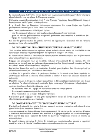 Brevet de Technicien Supérieur
BTS CG Comptabilité et Gestion 77
V- LES ACTIVITES PROFESSIONNELLES DE SYNTHESE
La structure horaire du BTS CG prévoit des travaux en groupe restreint (lorsque l’effectif total de la
classe le justifie) pour un volume de 7 heures par semaine.
Cet horaire concerne l’enseignant du profil A pour 3 heures, l’enseignant du profil B pour 2 heures et
l’enseignant du profil C pour 2 heures également.
Il se déroule dans un laboratoire informatique comprenant des postes équipés des logiciels
professionnels, bureautiques et d’une connexion internet.
Dans l’année, cet horaire sera utilisé à parts égales :
- pour des travaux dirigés menés individuellement par chaque professeur concerné ;
- pour les activités professionnelles de synthèse proprement dites élaborées et supervisées par
l’équipe des enseignants concernés.
Les activités professionnelles de synthèse serviront de support pour l’évaluation lors de l’épreuve
pratique sur poste informatique (E3).
5-1. ORGANISATION DES ACTIVITÉS PROFESSIONNELLES DE SYNTHÈSE
Trois activités professionnelles de synthèse seront réalisées chaque année. La conception de ces
activités sera effectuée conjointement par les enseignants en charge de cet horaire.
La réalisation des activités se fera dans deux créneaux horaires hebdomadaires de trois et quatre heures
et sur une durée de trois à quatre semaines.
L’équipe des enseignants fixe les modalités pratiques d’encadrement de ces séances. On peut
concevoir par exemple que les professeurs interviennent sur leur horaire normal ou encore qu’ils se
succèdent à tour de rôle sur des séances complètes.
Les activités doivent être menées par des équipes de trois à quatre étudiants dans l’horaire prévu à cet
effet et éventuellement par l’utilisation du libre-service.
Au début de la première séance, le professeur distribue le document (sous forme imprimée ou
électronique) décrivant la mission professionnelle à remplir et laisse les étudiants travailler en
autonomie.
Durant les séances, le professeur participe aux activités en débloquant des situations mais sans donner
de solutions. Par ailleurs, il observe, il écoute afin d’être en mesure d’effectuer une évaluation juste.
Au terme des séances, l’activité est évaluée à partir :
- des documents remis par l’équipe des étudiants au terme des séances prévues ;
- des observations des enseignants durant celles-ci ;
- d’une présentation sur le modèle de l’épreuve pratique.
L’évaluation peut s’appuyer sur une grille (compétences mises en œuvre, degré d’atteinte des
objectifs) conçue en relation avec l’activité.
5-2. CONTENU DES ACTIVITÉS PROFESSIONNELLES DE SYNTHÈSE
L’activité professionnelle de synthèse doit correspondre à une mise en situation professionnelle et ne
pas se limiter à une succession d’exercices.
Au terme des deux ans, l’ensemble des fonctions devra avoir été couvert par les six activités. Chacune
d’entre elles doit concerner au moins deux fonctions et s’appuyer largement sur l’outil informatique.
Elles doivent être aussi l’occasion de mettre en œuvre les compétences acquises en matière de
communication.
Le travail en équipe permet de développer les compétences organisationnelles (comme la répartition
des tâches au sein de l’équipe) et collectives (notamment la dynamique de groupe).
 