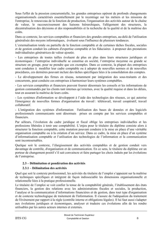 Brevet de Technicien Supérieur
BTS CG Comptabilité et Gestion 8
Sous l'effet de la pression concurrentielle, les grandes entreprises opèrent de profonds changements
organisationnels caractérisés essentiellement par le recentrage sur les métiers et les missions de
l'entreprise, le renouveau de la fonction de production, l'organisation des activités autour de la chaîne
de valeur, le raccourcissement des liaisons hiérarchiques, l'allégement des structures, la
décentralisation des décisions et des responsabilités et la recherche de la qualité et de la maîtrise des
coûts.
Dans ce contexte, les services comptables et financiers des grandes entreprises, au-delà de l'utilisation
généralisée des moyens informatiques, évoluent sous l'influence de plusieurs tendances.
L’externalisation totale ou partielle de la fonction comptable et de certaines tâches fiscales, sociales
et de gestion conduit les cabinets d'expertise comptable et les fiduciaires à proposer des prestations
individualisées génératrices de valeur ajoutée.
- Les entreprises de toutes tailles évoluent de plus en plus dans leurs structures juridiques et
économiques : l’entreprise individuelle se constitue en société, l’entreprise moyenne ou grande se
structure en groupe, pour ne prendre que ces exemples. Dans ce contexte, la plupart des entreprises
sont conduites à modifier leur cadre comptable ou à adopter de nouvelles normes et de nouvelles
procédures, ces dernières pouvant inclure des tâches spécifiques liées à la consolidation des comptes.
- Le développement des firmes en réseau, notamment par intégration des sous-traitants et des
concurrents, peut conduire ces entreprises à harmoniser leurs systèmes comptables.
- Les services comptables et financiers peuvent fournir désormais les conseils et les informations de
gestion commandés par les clients tant internes qu’externes, avec la qualité requise et dans les délais,
tout en assurant la maîtrise de leurs coûts.
- Les systèmes d'information se développent à l’aide des technologies des réseaux, ce qui autorise
l'émergence de nouvelles formes d'organisation du travail : télétravail, travail coopératif, travail
collaboratif.
- L'intégration des systèmes d'information l'utilisation des bases de données et des logiciels
professionnels communicants sont désormais prises en compte par les services comptables et
financiers.
Par ailleurs, l’évolution du cadre juridique et fiscal oblige les entreprises individuelles et les
professions libérales à tenir une comptabilité. L’enjeu pour le titulaire du diplôme consiste alors à
structurer la fonction comptable, cette mutation pouvant conduire à la mise en place d’une véritable
organisation comptable ou à la création d’un service. Dans ce cadre, la mise en place d’un système
d’informatisation comptable et l’utilisation des technologies de l’information et la communication
sont incontournables.
Quelque soit le contexte, l’élargissement des activités comptables et de gestion conduit vers
davantage de contrôle, d'organisation et de communication. En ce sens, le titulaire du diplôme est un
porteur de changement positif s’il sait convaincre et faire partager les choix induits par les évolutions
de l’entreprise.
2.3 – Délimitation et pondération des activités
2.3.1 – Délimitation des activités
Quel que soit le contexte professionnel, les activités du titulaire de l’emploi s’appuient sur la maîtrise
de techniques spécifiques et intègrent de façon indissociable les dimensions organisationnelle et
relationnelle liées à la pratique professionnelle.
Le titulaire de l’emploi se voit confier la tenue de la comptabilité générale, l’établissement des états
financiers, la gestion des relations avec les administrations fiscales et sociales, la production,
l’analyse et la communication d’informations financières et de gestion, dans tout type d'organisation
et de contexte technologique de traitement de l'information. Il s'assure de l'adéquation du traitement
de l'événement par rapport à la règle (contrôle interne et obligations légales). Il lui faut aussi s'adapter
aux évolutions juridiques et économiques, analyser et traduire ces évolutions afin de les rendre
utilisables par les autres acteurs internes et externes.
 