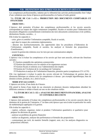 Brevet de Technicien Supérieur
BTS CG Comptabilité et Gestion 80
VII- DEFINITION DES EPREUVES ECRITES EN BTS CG
Les compétences professionnelles, induites par le référentiel des activités professionnelles font l’objet
d’une validation sous forme d’épreuves professionnelles et d’autres d’ordre général.
7-1. ÉTUDE DE CAS 1 « E1 »: PRODUCTION DES DOCUMENTS COMPTABLES ET
FINANCIERS
OBJECTIFS :
L’épreuve doit permettre d’évaluer des compétences professionnelles et les savoirs associés,
correspondant au respect des règles notamment comptables, fiscales et sociales pour l’élaboration des
documents obligatoires essentiellement à destination des tiers (documents commerciaux et de synthèse,
déclarations fiscales, sociales,…).
Elle évalue les capacités à :
- créer, gérer et contrôler l’information comptable, fiscale et sociale,
- agir dans le respect des contraintes réglementaires,
- détecter des dysfonctionnements, des opportunités dans les procédures d’élaboration de
l’information comptable, fiscale et sociales, les analyser et formuler des propositions
d’amélioration ;
- assurer la gestion des relations avec les tiers par une communication adaptée.
CONTENUS :
L’épreuve vise à évaluer les compétences et les savoirs qui leur sont associés, relevant des fonctions
suivants :
F1 Gestion comptable des opérations commerciales
F2 Gestion des relations avec les salariés et les organismes sociaux
F3 Gestion fiscale et relations avec l’administration des impôts
F4 Gestion de l’évolution de la vie juridique de l’entreprise
F5 Production et analyse de l’information financière, première partie (compétences C51 à C55)
Elle vise également à évaluer la partie des savoirs relevant de l’informatique de gestion dans sa
dimension théorique en relation avec les compétences ci dessus : par exemple algorithmique, base de
données (clients, produits, etc.), droit d’accès …
MODE D’EVALUATION :
L’épreuve est écrite, d’une durée de 4 heures.
Elle prend la forme d’une étude de cas structurée en plusieurs dossiers indépendants abordant les
différents contenus à valider et basée sur une ou des situations réelles.
7-2. ÉTUDE DE CAS 2 « E2 »: ANALYSE DES DOCUMENTS FINANCIERS, ANALYSE
ET CONTROLE DES COUTS
OBJECTIFS :
L’épreuve doit permettre d’évaluer des compétences professionnelles et les savoirs associés dans les
domaines de la gestion de l’entreprise. C’est dans cette épreuve que sera évalué en particulier les outils
de mathématiques appliquées à la gestion.
Elle évalue les capacités à :
- repérer, collecter, organiser, traiter et produire l’information quantitative et qualitative pour
préparer les décisions de gestion
- analyser un problème de gestion financière
- réaliser un diagnostic, analyser des performances et formuler des propositions
- communiquer par écrit, de manière formelle (rapport, note, etc.) les analyses diagnostics ou
propositions effectués.
 