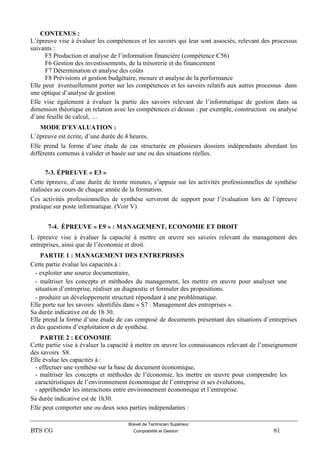 Brevet de Technicien Supérieur
BTS CG Comptabilité et Gestion 81
CONTENUS :
L’épreuve vise à évaluer les compétences et les savoirs qui leur sont associés, relevant des processus
suivants :
F5 Production et analyse de l’information financière (compétence C56)
F6 Gestion des investissements, de la trésorerie et du financement
F7 Détermination et analyse des coûts
F8 Prévisions et gestion budgétaire, mesure et analyse de la performance
Elle peut éventuellement porter sur les compétences et les savoirs relatifs aux autres processus dans
une optique d’analyse de gestion
Elle vise également à évaluer la partie des savoirs relevant de l’informatique de gestion dans sa
dimension théorique en relation avec les compétences ci dessus : par exemple, construction ou analyse
d’une feuille de calcul, …
MODE D’EVALUATION :
L’épreuve est écrite, d’une durée de 4 heures.
Elle prend la forme d’une étude de cas structurée en plusieurs dossiers indépendants abordant les
différents contenus à valider et basée sur une ou des situations réelles.
7-3. ÉPREUVE « E3 »
Cette épreuve, d’une durée de trente minutes, s’appuie sur les activités professionnelles de synthèse
réalisées au cours de chaque année de la formation.
Ces activités professionnelles de synthèse serviront de support pour l’évaluation lors de l’épreuve
pratique sur poste informatique. (Voir V)
7-4. ÉPREUVE « E9 » : MANAGEMENT, ECONOMIE ET DROIT
L épreuve vise à évaluer la capacité à mettre en œuvre ses savoirs relevant du management des
entreprises, ainsi que de l’économie et droit.
PARTIE 1 : MANAGEMENT DES ENTREPRISES
Cette partie évalue les capacités à :
- exploiter une source documentaire,
- maîtriser les concepts et méthodes du management, les mettre en œuvre pour analyser une
situation d’entreprise, réaliser un diagnostic et formuler des propositions.
- produire un développement structuré répondant à une problématique.
Elle porte sur les savoirs identifiés dans « S7 : Management des entreprises ».
Sa durée indicative est de 1h 30.
Elle prend la forme d’une étude de cas composé de documents présentant des situations d’entreprises
et des questions d’exploitation et de synthèse.
PARTIE 2 : ECONOMIE
Cette partie vise à évaluer la capacité à mettre en œuvre les connaissances relevant de l’enseignement
des savoirs S8.
Elle évalue les capacités à :
- effectuer une synthèse sur la base de document économique,
- maîtriser les concepts et méthodes de l’économie, les mettre en œuvre pour comprendre les
caractéristiques de l’environnement économique de l’entreprise et ses évolutions,
- appréhender les interactions entre environnement économique et l’entreprise.
Sa durée indicative est de 1h30.
Elle peut comporter une ou deux sous parties indépendantes :
 