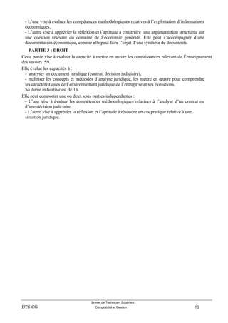 Brevet de Technicien Supérieur
BTS CG Comptabilité et Gestion 82
- L’une vise à évaluer les compétences méthodologiques relatives à l’exploitation d’informations
économiques.
- L’autre vise à apprécier la réflexion et l’aptitude à construire une argumentation structurée sur
une question relevant du domaine de l’économie générale. Elle peut s’accompagner d’une
documentation économique, comme elle peut faire l’objet d’une synthèse de documents.
PARTIE 3 : DROIT
Cette partie vise à évaluer la capacité à mettre en œuvre les connaissances relevant de l’enseignement
des savoirs S9.
Elle évalue les capacités à :
- analyser un document juridique (contrat, décision judiciaire),
- maîtriser les concepts et méthodes d’analyse juridique, les mettre en œuvre pour comprendre
les caractéristiques de l’environnement juridique de l’entreprise et ses évolutions.
Sa durée indicative est de 1h.
Elle peut comporter une ou deux sous parties indépendantes :
- L’une vise à évaluer les compétences méthodologiques relatives à l’analyse d’un contrat ou
d’une décision judiciaire.
- L’autre vise à apprécier la réflexion et l’aptitude à résoudre un cas pratique relative à une
situation juridique.
 
