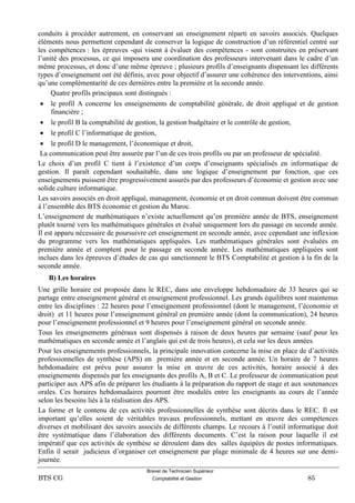 Brevet de Technicien Supérieur
BTS CG Comptabilité et Gestion 85
conduits à procéder autrement, en conservant un enseignement réparti en savoirs associés. Quelques
éléments nous permettent cependant de conserver la logique de construction d’un référentiel centré sur
les compétences : les épreuves -qui visent à évaluer des compétences - sont construites en préservant
l’unité des processus, ce qui imposera une coordination des professeurs intervenant dans le cadre d’un
même processus, et donc d’une même épreuve ; plusieurs profils d’enseignants dispensant les différents
types d’enseignement ont été définis, avec pour objectif d’assurer une cohérence des interventions, ainsi
qu’une complémentarité de ces dernières entre la première et la seconde année.
Quatre profils principaux sont distingués :
 le profil A concerne les enseignements de comptabilité générale, de droit appliqué et de gestion
financière ;
 le profil B la comptabilité de gestion, la gestion budgétaire et le contrôle de gestion,
 le profil C l’informatique de gestion,
 le profil D le management, l’économique et droit,
La communication peut être assurée par l’un de ces trois profils ou par un professeur de spécialité.
Le choix d’un profil C tient à l’existence d’un corps d’enseignants spécialisés en informatique de
gestion. Il paraît cependant souhaitable, dans une logique d’enseignement par fonction, que ces
enseignements puissent être progressivement assurés par des professeurs d’économie et gestion avec une
solide culture informatique.
Les savoirs associés en droit appliqué, management, économie et en droit commun doivent être commun
à l’ensemble des BTS économie et gestion du Maroc.
L’enseignement de mathématiques n’existe actuellement qu’en première année de BTS, enseignement
plutôt tourné vers les mathématiques générales et évalué uniquement lors du passage en seconde année.
Il est apparu nécessaire de poursuivre cet enseignement en seconde année, avec cependant une inflexion
du programme vers les mathématiques appliquées. Les mathématiques générales sont évaluées en
première année et comptent pour le passage en seconde année. Les mathématiques appliquées sont
inclues dans les épreuves d’études de cas qui sanctionnent le BTS Comptabilité et gestion à la fin de la
seconde année.
B) Les horaires
Une grille horaire est proposée dans le REC, dans une enveloppe hebdomadaire de 33 heures qui se
partage entre enseignement général et enseignement professionnel. Les grands équilibres sont maintenus
entre les disciplines : 22 heures pour l’enseignement professionnel (dont le management, l’économie et
droit) et 11 heures pour l’enseignement général en première année (dont la communication), 24 heures
pour l’enseignement professionnel et 9 heures pour l’enseignement général en seconde année.
Tous les enseignements généraux sont dispensés à raison de deux heures par semaine (sauf pour les
mathématiques en seconde année et l’anglais qui est de trois heures), et cela sur les deux années.
Pour les enseignements professionnels, la principale innovation concerne la mise en place de d’activités
professionnelles de synthèse (APS) en première année et en seconde année. Un horaire de 7 heures
hebdomadaire est prévu pour assurer la mise en œuvre de ces activités, horaire associé à des
enseignements dispensés par les enseignants des profils A, B et C. Le professeur de communication peut
participer aux APS afin de préparer les étudiants à la préparation du rapport de stage et aux soutenances
orales. Ces horaires hebdomadaires pourront être modulés entre les enseignants au cours de l’année
selon les besoins liés à la réalisation des APS.
La forme et le contenu de ces activités professionnelles de synthèse sont décrits dans le REC. Il est
important qu’elles soient de véritables travaux professionnels, mettant en œuvre des compétences
diverses et mobilisant des savoirs associés de différents champs. Le recours à l’outil informatique doit
être systématique dans l’élaboration des différents documents. C’est la raison pour laquelle il est
impératif que ces activités de synthèse se déroulent dans des salles équipées de postes informatiques.
Enfin il serait judicieux d’organiser cet enseignement par plage minimale de 4 heures sur une demi-
journée.
 
