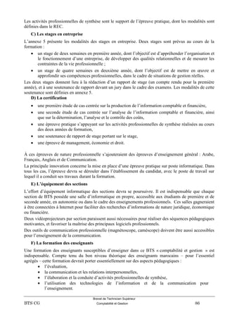 Brevet de Technicien Supérieur
BTS CG Comptabilité et Gestion 86
Les activités professionnelles de synthèse sont le support de l’épreuve pratique, dont les modalités sont
définies dans le REC.
C) Les stages en entreprise
L’annexe 5 présente les modalités des stages en entreprise. Deux stages sont prévus au cours de la
formation :
 un stage de deux semaines en première année, dont l’objectif est d’appréhender l’organisation et
le fonctionnement d’une entreprise, de développer des qualités relationnelles et de mesurer les
contraintes de la vie professionnelle ;
 un stage de quatre semaines en deuxième année, dont l’objectif est de mettre en œuvre et
approfondir ses compétences professionnelles, dans le cadre de situations de gestion réelles.
Les deux stages donnent lieu à la rédaction d’un rapport de stage (un compte rendu pour la première
année), et à une soutenance de rapport devant un jury dans le cadre des examens. Les modalités de cette
soutenance sont définies en annexe 5.
D) La certification
 une première étude de cas centrée sur la production de l’information comptable et financière,
 une seconde étude de cas centrée sur l’analyse de l’information comptable et financière, ainsi
que sur la détermination, l’analyse et le contrôle des coûts,
 une épreuve pratique s’appuyant sur les activités professionnelles de synthèse réalisées au cours
des deux années de formation,
 une soutenance de rapport de stage portant sur le stage,
 une épreuve de management, économie et droit.
À ces épreuves de nature professionnelle s’ajouteraient des épreuves d’enseignement général : Arabe,
Français, Anglais et de Communication.
La principale innovation concerne la mise en place d’une épreuve pratique sur poste informatique. Dans
tous les cas, l’épreuve devra se dérouler dans l’établissement du candidat, avec le poste de travail sur
lequel il a conduit ses travaux durant la formation.
E) L’équipement des sections
L’effort d’équipement informatique des sections devra se poursuivre. Il est indispensable que chaque
section de BTS possède une salle d’informatique en propre, accessible aux étudiants de première et de
seconde année, en autonomie ou dans le cadre des enseignements professionnels. Ces salles gagneraient
à être connectées à Internet pour faciliter des recherches d’informations de nature juridique, économique
ou financière.
Deux vidéoprojecteurs par section paraissent aussi nécessaires pour réaliser des séquences pédagogiques
motivantes, et favoriser la maîtrise des principaux logiciels professionnels.
Des outils de communication professionnelle (magnétoscope, caméscope) doivent être aussi accessibles
pour l’enseignement de la communication.
F) La formation des enseignants
Une formation des enseignants susceptibles d’enseigner dans ce BTS « comptabilité et gestion » est
indispensable. Compte tenu du bon niveau théorique des enseignants marocains – pour l’essentiel
agrégés – cette formation devrait porter essentiellement sur des aspects pédagogiques :
 l’évaluation,
 la communication et les relations interpersonnelles,
 l’élaboration et la conduite d’activités professionnelles de synthèse,
 l’utilisation des technologies de l’information et de la communication pour
l’enseignement.
 