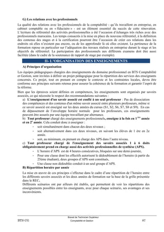 Brevet de Technicien Supérieur
BTS CG Comptabilité et Gestion 87
G) Les relations avec les professionnels
La qualité des relations avec les professionnels de la comptabilité - qu’ils travaillent en entreprise, en
cabinet comptable ou en « fiduciaire » - est un élément essentiel du succès de cette rénovation.
L’écriture du référentiel des activités professionnelles a été l’occasion d’échanges très riches avec des
professionnels marocains. Les temps consacrés à la mise en place du nouveau référentiel, à la définition
des contenus des stages et à la certification pourront être l’occasion de créer ces relations dans les
endroits où elles n’existent pas encore, ou de les approfondir là où elles existent. La pertinence de la
formation repose en particulier sur l’adéquation des travaux réalisés en entreprise durant le stage et les
objectifs du référentiel. La participation des professionnels aux différents examens doit être aussi
facilitée (dans le cadre de la soutenance de rapport de stage par exemple).
II- L’ORGANISATION DES ENSEIGNEMENTS
A) Principes d’organisation
Les équipes pédagogiques chargées des enseignements du domaine professionnel en BTS Comptabilité
et Gestion, sont invitées à définir un projet pédagogique pour la répartition des services des enseignants
concernés. Ce projet, tout en prenant en compte le contexte et les contraintes locales, devra être
conforme aux principes suivants retenus pour assurer la cohérence de la formation et garantir l’esprit de
la réforme.
Bien que les épreuves soient définies en compétences, les enseignements sont organisés par savoirs
associés, ce qui nécessite le respect des recommandations suivantes :
a) L'enseignement d'un savoir associé est confié à un seul professeur : Pas de dissociation
des compétences et des contenus d'un même savoir associé entre plusieurs professeurs, même si
ce savoir associé est enseigné sur les deux années du cursus (S1, S2, S6, S7, S8 et S9). En cas
de dépassement de l’enveloppe horaire normale pour les professeurs, ces enseignements
peuvent être assurés par une équipe travaillant par alternance.
b) Tout professeur chargé des enseignements professionnels, enseigne à la fois en 1 ère
année
et en 2e
année. Cela conduit donc à enseigner :
- soit simultanément dans chacun des deux niveaux ;
- soit alternativement dans ces deux niveaux, en suivant les élèves de 1 ère en 2e
année.
- soit, au minimum, en prenant en charge des APS dans l’autre niveau.
c) Tout professeur chargé de l'enseignement des savoirs associés 1 à 6 doits
obligatoirement prend en charge aussi des activités professionnelles de synthèse (APS).
- L’horaire d’APS est de 4 heures consécutives, bloquées sur une demi-journée,
- Pour une classe dont les effectifs autorisent le dédoublement de l’horaire (à partir du
25ème étudiant), deux groupes d’APS sont constitués,
- Une classe non dédoublée conduit à un seul groupe d’APS.
B) Répartition horaire par année
La mise en œuvre de ces principes s’effectue dans le cadre d’une répartition de l’horaire entre
les différents savoirs associés et les deux années de formation sur la base de la grille présentée
dans le REC.
Différents scénarios ont par ailleurs été établis, qui permettent de voir les répartitions des
enseignements possibles entre les enseignants, avec pour chaque scénario, ses avantages et ses
inconvénients.
 