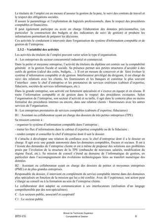 Brevet de Technicien Supérieur
BTS CG Comptabilité et Gestion 9
Le titulaire de l’emploi est en mesure d’assurer la gestion de la paie, le suivi des contrats de travail et
le respect des obligations sociales.
Il assure le paramétrage et l’exploitation de logiciels professionnels, dans le respect des procédures
comptables et financières.
Il peut également participer ou avoir en charge l'élaboration des données prévisionnelles, (en
particulier la construction des budgets et des indicateurs de suivi de gestion) et produire les
informations permettant de préparer les décisions.
Ces activités le conduisent à intervenir dans l'organisation du système d'information comptable et de
gestion de l’entreprise.
2.3.2 – Variabilité des activités
Les activités du titulaire de l’emploi peuvent varier selon le type d’organisation.
A : Les entreprises du secteur concurrentiel industriel et commercial.
Dans la petite et moyenne entreprise, l’activité du titulaire du diplôme est centrée sur la comptabilité
générale et la gestion fiscale et sociale. Sa présence permet aux petites structures d’accéder à des
outils de gestion (calcul des coûts, budgets,…). Il est en mesure de concevoir et de faire évoluer le
système d’information comptable et de gestion. Interlocuteur privilégié du dirigeant, il est chargé du
suivi des relations avec les clients, les fournisseurs et les banques et constitue le plus souvent
l’interface entre le chef d’entreprise et les prestataires de services extérieurs (cabinet d’expertise,
fiduciaire, sociétés de services informatiques, etc.).
Dans la grande entreprise, son activité est fortement spécialisée et s’exerce en équipe et en réseau. Il
traite l’information comptable et de gestion dans le respect des procédures existantes. Selon
l’organisation de l’entreprise, son secteur d’activité et sa taille, il agit dans le contexte plus ou moins
formalisé des procédures internes ou encore, dans une relation clients / fournisseurs avec les autres
services de l’organisation.
B : Les entreprises prestataires de services comptables (cabinets d’expertise, fiduciaires)
B1 : Assistant ou collaborateur ayant en charge des dossiers de très petites entreprises (TPE)
Sa mission consiste à :
- organiser le système d’information comptable dans l’entreprise ;
- traiter les flux d’informations dans le cabinet d’expertise comptable ou de la fiduciaire ;
- rendre compte et conseiller le chef d’entreprise dont il suit le dossier.
Il s’attache à développer une relation de confiance avec le chef d’entreprise dont il a le dossier en
charge. Il agit avec une grande autonomie dans les domaines comptables, fiscaux et sociaux. Il est à
l’écoute des demandes de l’entreprise cliente et est à même de proposer des solutions aux problèmes
posés par l’évolution de la structure de la TPE (embauche de nouveaux salariés, modification du
régime fiscal, etc.). Sa mission de conseil s’étend au domaine de l’informatique de gestion, en
particulier dans l’accompagnement des évolutions technologiques liées au transfert numérique des
données.
B2 : Assistant ou collaborateur ayant en charge des dossiers de petites et moyennes entreprises
(PME) et de plus grandes entreprises.
Responsable du dossier, il intervient en complément du service comptable interne dans des domaines
plus spécialisés en fonction de la mission qui lui a été confiée. Avec de l’expérience, son action peut
s’élargir au conseil ou à la formation au sein de l’entreprise cliente.
Le collaborateur doit adapter sa communication à ses interlocuteurs (utilisation d’un langage
compréhensible par des non-spécialistes).
C : Les secteurs public, associatif et coopératif
C1 : Le secteur public
 