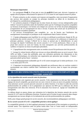 Brevet de Technicien Supérieur
BTS CG Comptabilité et Gestion 96
Remarques importantes
 Les enseignants Profil A, d’une part et ceux du profil B d’autre part, doivent s’organiser en
équipe afin de préparer efficacement les épreuves E1 et E2 dont ils sont respectivement les piliers.
 D’autres scénarios ou des variantes sont toujours envisageables, mais tout projet d’organisation
des services doit prendre en compte les principes énumérés au début de ce document, en
privilégiant les considérations pédagogiques.
 Les scénarios proposés n’intègrent pas les deux heures de mises à niveau indispensables pour
réaliser l’accueil en première année des bacheliers autres que les Techniques de gestion comptables
ou Sciences économiques. Cet horaire sera intégré aux services sur la base du projet pédagogique
d’organisation de cet enseignement de mise à niveau. Il pourra être assuré par un professeur de
l’enseignement secondaire qualifiant.
 Les services d’enseignement sont complétés, en cas de besoin, par l’attribution des
enseignements économiques et juridiques ou de compléments dans d’autres sections.
 L’équipe pédagogique peut équilibrer les services en attribuant au professeur chargé de S6, un
ou plusieurs des savoirs associés 1 à 5 mais en veillant à conserver les cohérences et respecter les
principes généraux. Lorsque l’effectif de la classe ne permet pas le dédoublement, on peut
envisager de répartir l’attribution des savoirs associés 1 à 5 à trois professeurs. Dans ce cas, le
projet doit associer au cours de l’année, les trois enseignants aux activités professionnelles de
synthèse et respecter au mieux les principes précédents.
 L’éparpillement des enseignements entre un nombre excessif de professeurs doit être proscrit.
 Lorsque le volume horaire affecté aux travaux en classe dédoublée pour un savoir associé (hors
APS) est faible, il peut être préférable, pour une utilisation pertinente des laboratoires et des
ressources informatiques, de rechercher une organisation par quinzaine (par exemple : 2 heures /
quinzaine plutôt qu'une heure / semaine).
 Il est pédagogiquement souhaitable que S1 et S2 soient enseignés par le même professeur ; il en
va de même pour S4 et S5.
 L’important investissement pédagogique demandé aux professeurs dans ces sections conduit à
recommander une relative stabilité dans l’attribution des services, dans le respect des principes
énoncés.
III- LES RECOMMANDATIONS PÉDAGOGIQUES CONCERNANT LES
SAVOIRS ASSOCIÉS
A) La répartition des savoirs associés entre les fonctions
Les enseignements sont organisés par savoirs associés. Cette organisation ne doit pas faire oublier la
logique du travail comptable, qui prend tout son sens à travers la mise en œuvre de grandes fonctions.
Ainsi plusieurs savoirs associés peuvent concourir au même fonction. C’est dans le cadre des activités
professionnelles de synthèse et de la préparation aux épreuves du BTS que la cohérence des divers
enseignements doit donc être retrouvée. D’où la nécessité d’un travail en équipe de l’ensemble des
enseignants.
Le tableau donné en annexe donne une estimation de la répartition des horaires annuels des savoirs
associés S1 à S7 entre les différentes fonctions. Il permet aussi d’évaluer la part consacrée dans chaque
enseignement aux travaux dirigés et à la réalisation des activités professionnelles de synthèse.
Enfin, pour chaque grand groupe de savoirs associés, des recommandations pédagogiques sont faites.
B) Les savoirs associés S1 et S2 : comptabilité générale et droit appliqué
La comptabilité générale et le droit appliqué présentent la particularité d’être enseignées en première et
seconde année. Une répartition entre les points traités dans l’une et l’autre année est indispensable.
 