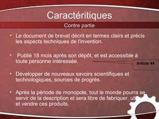 Caractéritiques
                         Contre partie
• Le document de brevet décrit en termes clairs et précis
  les aspects techniques de l'invention.

•    Publié 18 mois après son dépôt, et est accessible à
    toute personne intéressée.                          Article 44

• Développer de nouveaux savoirs scientifiques et
  technologiques, sources de progrès.

• Après la période de monopole, tout le monde pourra se
  servir de la description et sera libre de fabriquer, utiliser
  et vendre ces produits.
 