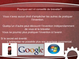 Pourquoi est t-il conseillé de breveter?

 Vous n’avez aucun droit d’empêcher les autres de pratiquer
                         l’invention.

 Quelqu’un d’autre peut découvrir l’invention indépendamment
                   de vous et la breveter.
 Vous ne pourrez plus pratiquer l’invention à l’avenir.

Si le secret est éventé:
      L’entreprise ne possède plus son avantage commercial.
 