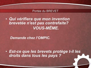 Portée du BREVET

• Qui vérifiera que mon invention
  brevetée n'est pas contrefaite?
               VOUS-MÊME.

  Demande chez l’OMPIC.


• Est-ce que les brevets protège t-il les
  droits dans tous les pays ?
 