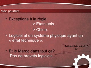 Mais pourtant…

  • Exceptions à la règle:
                  > Etats unis.
                  > Chine.
  • Logiciel et un système physique ayant un
    « effet technique ».
                                  Article 23 de la Loi 17-
                                            97
  • Et le Maroc dans tout ça?
    Pas de brevets logiciels…
 