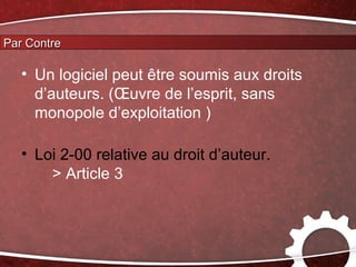 Par Contre

   • Un logiciel peut être soumis aux droits
     d’auteurs. (Œuvre de l’esprit, sans
     monopole d’exploitation )

   • Loi 2-00 relative au droit d’auteur.
       > Article 3
 