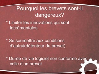Pourquoi les brevets sont-il
           dangereux?
* Limiter les innovations qui sont
  Incrémentales.

* Se soumettre aux conditions
  d’autrui(détenteur du brevet)

* Durée de vie logiciel non conforme avec
  celle d’un brevet
 