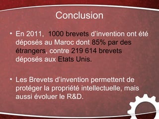 Conclusion
• En 2011, 1000 brevets d’invention ont été
  déposés au Maroc dont 85% par des
  étrangers, contre 219 614 brevets
  déposés aux Etats Unis.

• Les Brevets d’invention permettent de
  protéger la propriété intellectuelle, mais
  aussi évoluer le R&D.
 