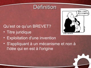 Définition


Qu’est ce qu’un BREVET?
• Titre juridique
• Exploitation d'une invention
• S'appliquant à un mécanisme et non à
  l'idée qui en est à l'origine
 