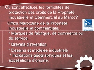 Où sont effectués les formalités de
 protection des droits de la Propriété
 Industrielle et Commercial au Maroc?
 Office Marocaine de la Propriété
 Industrielle et commerciale.
 * Marques de fabrique, de commerce ou
 de service.
 * Brevets d’invention
 * Dessins et modèles industriels
  * Indications géographiques et les
 appellations d’origine.
 