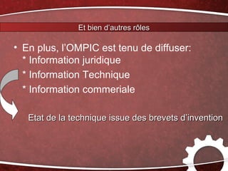 Et bien d’autres rôles

• En plus, l’OMPIC est tenu de diffuser:
  * Information juridique
  * Information Technique
  * Information commeriale

   Etat de la technique issue des brevets d’invention
 