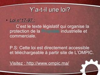 Y’a-t-il une loi?
• Loi n°17-97 :
     C’est le texte législatif qui organise la
  protection de la Propriété industrielle et
  commerciale.

  P.S: Cette loi est directement accessible
  et téléchargeable à partir site de L’OMPIC.

  Visitez : http://www.ompic.ma/
 