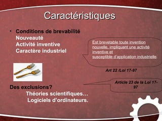 Caractéristiques
• Conditions de brevabilité
  Nouveauté
                                 Est brevetable toute invention
  Activité inventive             nouvelle, impliquant une activité
  Caractère industriel           inventive et
                                 susceptible d’application industrielle.


                                        Art 22 /Loi 17-97

                                              Article 23 de la Loi 17-
Des exclusions?                                         97
      Théories scientifiques…
      Logiciels d’ordinateurs.
 