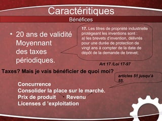 Caractéritiques
                         Bénéfices
                              17. Les titres de propriété industrielle
   • 20 ans de validité       protégeant les inventions sont :
                              a) les brevets d’invention, délivrés
     Moyennant                pour une durée de protection de
                              vingt ans à compter de la date de
     des taxes                dépôt de la demande de brevet;

     périodiques.                       Art 17 /Loi 17-97
Taxes? Mais je vais bénéficier de quoi moi?
                                                    articles 51 jusqu’à
                                                    55.
      Concurrence
      Consolider la place sur le marché.
      Prix de produit    Revenu
      Licenses d ’exploitation
 