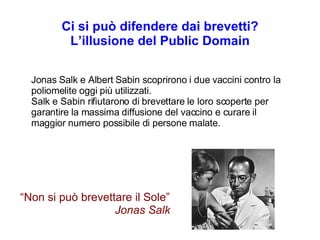 Ci si può difendere dai brevetti? L’illusione del Public Domain Jonas Salk e Albert Sabin scoprirono i due vaccini contro la poliomelite oggi più utilizzati. Salk e Sabin rifiutarono di brevettare le loro scoperte per garantire la massima diffusione del vaccino e curare il maggior numero possibile di persone malate. “ Non si può brevettare il Sole” Jonas Salk 