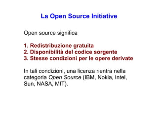 La  Open Source Initiative Open source  significa 1.  Redistribuzione gratuita 2.  Disponibilità del codice sorgente 3.  Stesse condizioni per le opere derivate In tali condizioni, una licenza rientra nella categoria  Open Source   (IBM, Nokia, Intel, Sun, NASA, MIT). 