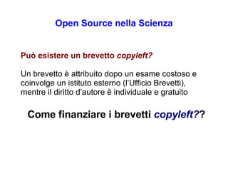 Open Source nella Scienza P uò esistere un brevetto  copyleft? Un brevetto è attribuito dopo un esame costoso e coinvolge un istituto esterno (l’Ufficio Brevetti), mentre il diritto d’autore è individuale e gratuito Come finanziare i brevetti   copyleft? ? 