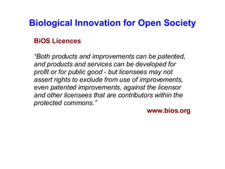 Biological Innovation for Open Society BiOS Licences “ Both products and improvements can be patented, and products and services can be developed for profit or for public good - but licensees may not assert rights to exclude from use of improvements, even patented improvements, against the licensor and other licensees that are contributors within the protected commons.” www.bios.org 