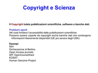 Copyright  e  Scien za Il  Copyright  tutela pubblicazioni scientifiche, software e banche dati. Problemi aperti Alti costi limitano l’accessibilità delle pubblicazioni scientifiche Possono essere coperte da copyright anche banche dati che contengono informazioni liberamente disponibili (UE più severa degli USA) Esempi: NIH Dichiarazione di  Berlin o Open Access journals MIT OpenCourseWare  EOSAT Human Genome Project 