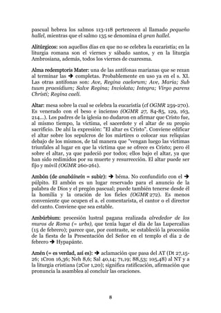 pascual hebrea los salmos 113-118 pertenecen al llamado pequeño
hallel, mientras que el salmo 135 se denomina el gran hallel.

Alitúrgicos: son aquellos días en que no se celebra la eucaristía; en la
liturgia romana son el viernes y sábado santos, y en la liturgia
Ambrosiana, además, todos los viernes de cuaresma.

Alma redemptoris Mater: una de las antífonas marianas que se rezan
al terminar las    completas. Probablemente en uso ya en el s. XI.
Las otras antífonas son: Ave, Regina caelorum; Ave, Maria; Sub
tuum praesidium; Salve Regina; Inviolata; Integra; Virgo parens
Christi; Regina caeli.

Altar: mesa sobre la cual se celebra la eucaristía (cf OGMR 259-270).
Es venerado con el beso e incienso (OGMR 27, 84-85, 129, 163,
214...). Los padres de la iglesia no dudaron en afirmar que Cristo fue,
al mismo tiempo, la víctima, el sacerdote y el altar de su propio
sacrificio. De ahí la expresión: "El altar es Cristo". Conviene edificar
el altar sobre los sepulcros de los mártires o colocar sus reliquias
debajo de los mismos, de tal manera que "vengan luego las víctimas
triunfales al lugar en que la víctima que se ofrece es Cristo; pero él
sobre el altar, ya que padeció por todos; ellos bajo el altar, ya que
han sido redimidos por su muerte y resurrección. El altar puede ser
fijo y móvil (OGMR 260-261).

Ambón (de anabáinein = subir):       béma. No confundirlo con el
púlpito. El ambón es un lugar reservado para el anuncio de la
palabra de Dios y el pregón pascual; puede también tenerse desde él
la homilía y la oración de los fieles (OGMR 272). Es menos
conveniente que ocupen el a. el comentarista, el cantor o el director
del canto. Conviene que sea estable.

Ambúrbium: procesión lustral pagana realizada alrededor de los
muros de Roma (= urbs), que tenía lugar el día de las Lupercalias
(15 de febrero); parece que, por contraste, se estableció la procesión
de la fiesta de la Presentación del Señor en el templo el día 2 de
febrero    Hypapánte.

Amén (= es verdad, así es):     aclamación que pasa del AT (Dt 27,15-
26; 1Cron 16,36; Neh 8,6; Sal 40,14; 71,19; 88,53; 105,48) al NT y a
la liturgia cristiana (2Cor 1,20); significa ratificación, afirmación que
pronuncia la asamblea al concluir las oraciones.




                                   8
 