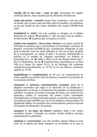 Amidah (de la raíz amd = estar en pie): formulario de súplica
cotidiana hebrea, más conocida por las dieciocho bendiciones.

Amito (de amicire = revestir): lienzo fino, cuadrado y con una cruz
en medio, que se pone antes del alba sobre la espalda y los hombros;
se ata por medio de dos cintas alrededor del cuerpo (OGMR 81d;
298).

Anabathmói (= subir): con este nombre se designa en el ámbito
bizantino los salmos     graduales (= Sal 119-133) o los de subida y
los brevísimos    troparios que se inspiran en éstos.

Anáfora (de anaphorá = llevar sobre, ofrecer): es la parte central de
la liturgia eucarística, que va del prefacio a la doxología; sinónimo de
plegaria eucarística (OGMR 54-55). Inicialmente designaba el pan
para la ofrenda. Para los sirios indicaba el velo con el que, después
de la consagración, se cubría el cáliz y la patena. Entendiendo la
palabra en el sentido de "plegaria eucarística" en Oriente se
recuerdan las a. de       Addai y Mari; la de san Basilio (inicio del s.
IV); la Clementina, de las       Constituciones Apostólicas en el libro
VIII, 5-15 (entre los siglos IV-V); la de Santiago (de ambiente
antioqueno-jerosolimitano, ss. IV-V); la de san Marcos (ambiente
egipcio, ss. V-VI).

Anakefaláiosis (= recapitulación): en Ef 1,10. La recapitulación en
Cristo significa su señorío sobre la historia y muestra la actuación de
la economía salvífica.

Anamnesis (= memoria, conmemoración, recuerdo): parte de la
plegaria eucarística que sigue a la narración de la institución o
consagración, en la que se conmemora los grandes acontecimientos
salvíficos. La iglesia, al recibir el encargo de Cristo, por medio de los
apóstoles, realiza el memorial del mismo Cristo recordando
principalmente su bienaventurada pasión, su gloriosa resurrección y
ascensión al cielo (OGMR 55e). En el rito hispano se llama illatio. Su
significado bíblico de actuación del acontecimiento pascual equivale
al sinónimo de Memorial y Eucaristía.

Anargyroi (= sin plata, sin dinero): apelativo dado a los santos
orientales Cosme y Damián, en cuanto, siendo médicos, ejercían
gratuitamente su profesión.

Anástasis (= resurrección): con este nombre, Egeria define la zona
oeste de la Iglesia del Santo Sepulcro en Jerusalén, en la que se

                                   9
 