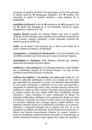 encuentra el sepulcro de Cristo. En aquel lugar, en la octava pascual,
el obispo tenía las    mistagogias dirigidas a los       neófitos. Por
extensión se aplicó el nombre también a otras basílicas de la
antigüedad.

Anatolikón [sticherón]: serie de   estiqueros del lucernario y de
los     laudes del domingo en el rito bizantino. Quizá de origen
siropalestino, anterior al s. VII.

Angelus Domini: oración de carácter bíblico que reza el pueblo
cristiano al ritmo litúrgico para santificar los momentos importantes
de la jornada: mañana, mediodía y tarde, haciendo memoria del
misterio pascual (cf MC 41).

Anillo: aro de metal u otra materia, que se lleva en los dedos de la
mano; símbolo de alianza y de fidelidad.

Anoixantária (= versículos de introducción): en el rito bizantino, los
estribillos cantados con el Sal 103 con los que se inicia las vísperas.

Anthológhion (= florilegio): libro litúrgico oriental que contiene
elementos procedentes de otros oficios.

Antídoron (= don sustitutivo): en la liturgia bizantina el pan bendito
que se distribuye después de la divina liturgia a los que no han
recibido la eucaristía (don por excelencia).

Antífona (de antiphón = voz opuesta, voz contra voz): desde el s. IV
existe la salmodia antifonada; es decir, era cantada por dos coros
que alternaban los versículos o versos. Un elemento imprescindible
en este canto alternativo o antifonal era un verso que precedía y
anunciaba la melodía del salmo. Este versículo previo se llama hoy
antífona; su origen se debe a razones de técnica musical para apoyar
la entrada segura del coro. Según el      Liber Pontiftcalis, el papa
Celestino I (432) introdujo el canto antifonado en Roma. La
salmodia antifonada se distingue de la responsorial. Según san Juan
Crisóstomo, "el pueblo no conoce el salmo entero y de ahí que cante
un versículo adaptado que contenga alguna verdad sublime". Las
antífonas entraron luego en la celebración eucarística en el introito,
ofertorio y comunión. Después de la reforma del Vat. II, se ha
suprimido la antífona del ofertorio. En la liturgia de las horas las a.
tienen una función esencialmente sálmica, en cuanto "ayudan a
poner de manifiesto el género literario del salmo; lo transforman en
oración personal; iluminan mejor alguna frase digna de atención y

                                  10
 