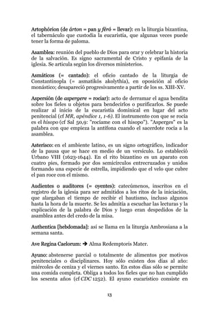 Artophórion (de árton = pan y féró = llevar): en la liturgia bizantina,
el tabernáculo que custodia la eucaristía, que algunas veces puede
tener la forma de paloma.

Asamblea: reunión del pueblo de Dios para orar y celebrar la historia
de la salvación. Es signo sacramental de Cristo y epifanía de la
iglesia. Se articula según los diversos ministerios.

Asmáticos (= cantado): el oficio cantado de la liturgia de
Constantinopla (= asmatikós akolythía), en oposición al oficio
monástico; desapareció progresivamente a partir de los ss. XIII-XV.

Aspersión (de aspergere = rociar): acto de derramar el agua bendita
sobre los fieles u objetos para bendecirlos o purificarlos. Se puede
realizar al inicio de la eucaristía dominical en lugar del acto
penitencial (cf MR, apéndice 1, 1-6). El instrumento con que se rocía
es el hisopo (cf Sal 50,9: "rocíame con el hisopo"). "Asperges" es la
palabra con que empieza la antífona cuando el sacerdote rocía a la
asamblea.

Asterisco: en el ambiente latino, es un signo ortográfico, indicador
de la pausa que se hace en medio de un versículo. Lo estableció
Urbano VIII (1623-1644). En el rito bizantino es un aparato con
cuatro pies, formado por dos semicírculos entrecruzados y unidos
formando una especie de estrella, impidiendo que el velo que cubre
el pan roce con el mismo.

Audientes o auditores (= oyentes): catecúmenos, inscritos en el
registro de la iglesia para ser admitidos a los ritos de la iniciación,
que alargaban el tiempo de recibir el bautismo, incluso algunos
hasta la hora de la muerte. Se les admitía a escuchar las lecturas y la
explicación de la palabra de Dios y luego eran despedidos de la
asamblea antes del credo de la misa.

Authentica [hebdomada]: así se llama en la liturgia Ambrosiana a la
semana santa.

Ave Regina Caelorum:      Alma Redemptoris Mater.

Ayuno: abstenerse parcial o totalmente de alimentos por motivos
penitenciales o disciplinares. Hoy sólo existen dos días al año:
miércoles de ceniza y el viernes santo. En estos días sólo se permite
una comida completa. Obliga a todos los fieles que no han cumplido
los sesenta años (cf CDC 1252). El ayuno eucarístico consiste en


                                  13
 