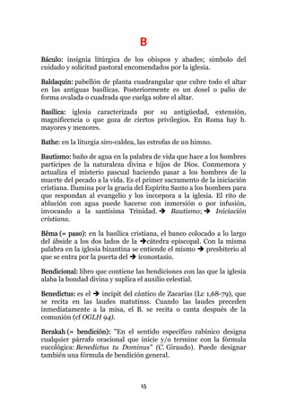 B
Báculo: insignia litúrgica de los obispos y abades; símbolo del
cuidado y solicitud pastoral encomendados por la iglesia.

Baldaquín: pabellón de planta cuadrangular que cubre todo el altar
en las antiguas basílicas. Posteriormente es un dosel o palio de
forma ovalada o cuadrada que cuelga sobre el altar.

Basílica: iglesia caracterizada por su antigüedad, extensión,
magnificencia o que goza de ciertos privilegios. En Roma hay b.
mayores y menores.

Bathe: en la liturgia siro-caldea, las estrofas de un himno.

Bautismo: baño de agua en la palabra de vida que hace a los hombres
partícipes de la naturaleza divina e hijos de Dios. Conmemora y
actualiza el misterio pascual haciendo pasar a los hombres de la
muerte del pecado a la vida. Es el primer sacramento de la iniciación
cristiana. Ilumina por la gracia del Espíritu Santo a los hombres para
que respondan al evangelio y los incorpora a la iglesia. El rito de
ablución con agua puede hacerse con inmersión o por infusión,
invocando a la santísima Trinidad.            Bautismo;      Iniciación
cristiana.

Bêma (= paso): en la basílica cristiana, el banco colocado a lo largo
del ábside a los dos lados de la cátedra episcopal. Con la misma
palabra en la iglesia bizantina se entiende el mismo    presbiterio al
que se entra por la puerta del    iconostasio.

Bendicional: libro que contiene las bendiciones con las que la iglesia
alaba la bondad divina y suplica el auxilio celestial.

Benedictus: es el  incipit del cántico de Zacarías (Lc 1,68-79), que
se recita en las laudes matutinss. Cuando las laudes preceden
inmediatamente a la misa, el B. se recita o canta después de la
comunión (cf OGLH 94).

Berakah (= bendición): "En el sentido específico rabínico designa
cualquier párrafo oracional que inicie y/o termine con la fórmula
eucológica: Benedictus tu Dominus" (C. Giraudo). Puede designar
también una fórmula de bendición general.



                                   15
 